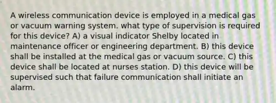 A wireless communication device is employed in a medical gas or vacuum warning system. what type of supervision is required for this device? A) a visual indicator Shelby located in maintenance officer or engineering department. B) this device shall be installed at the medical gas or vacuum source. C) this device shall be located at nurses station. D) this device will be supervised such that failure communication shall initiate an alarm.