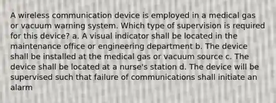 A wireless communication device is employed in a medical gas or vacuum warning system. Which type of supervision is required for this device? a. A visual indicator shall be located in the maintenance office or engineering department b. The device shall be installed at the medical gas or vacuum source c. The device shall be located at a nurse's station d. The device will be supervised such that failure of communications shall initiate an alarm