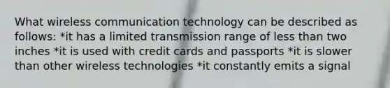 What wireless communication technology can be described as follows: *it has a limited transmission range of less than two inches *it is used with credit cards and passports *it is slower than other wireless technologies *it constantly emits a signal