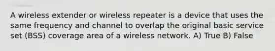 A wireless extender or wireless repeater is a device that uses the same frequency and channel to overlap the original basic service set (BSS) coverage area of a wireless network. A) True B) False