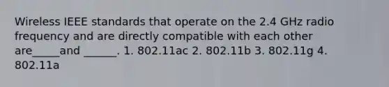 Wireless IEEE standards that operate on the 2.4 GHz radio frequency and are directly compatible with each other are_____and ______. 1. 802.11ac 2. 802.11b 3. 802.11g 4. 802.11a