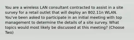 You are a wireless LAN consultant contracted to assist in a site survey for a retail outlet that will deploy an 802.11n WLAN. You've been asked to participate in an initial meeting with top management to determine the details of a site survey. What topics would most likely be discussed at this meeting? (Choose Two)