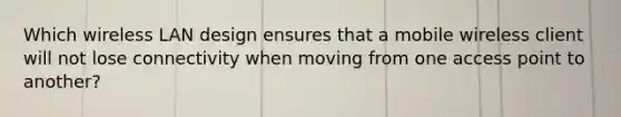 Which wireless LAN design ensures that a mobile wireless client will not lose connectivity when moving from one access point to another?
