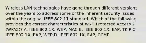 Wireless LAN technologies have gone through different versions over the years to address some of the inherent security issues within the original IEEE 802.11 standard. Which of the following provides the correct characteristics of Wi-Fi Protected Access 2 (WPA2)? A. IEEE 802.1X, WEP, MAC B. IEEE 802.1X, EAP, TKIP C. IEEE 802.1X, EAP, WEP D. IEEE 802.1X, EAP, CCMP