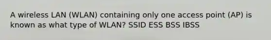 A wireless LAN (WLAN) containing only one access point (AP) is known as what type of WLAN? SSID ESS BSS IBSS