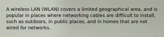 A wireless LAN (WLAN) covers a limited geographical area, and is popular in places where networking cables are difficult to install, such as outdoors, in public places, and in homes that are not wired for networks.