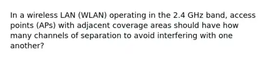 In a wireless LAN (WLAN) operating in the 2.4 GHz band, access points (APs) with adjacent coverage areas should have how many channels of separation to avoid interfering with one another?