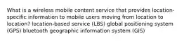 What is a wireless mobile content service that provides location-specific information to mobile users moving from location to location? location-based service (LBS) global positioning system (GPS) bluetooth geographic information system (GIS)