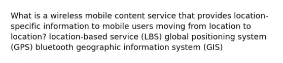 What is a wireless mobile content service that provides location-specific information to mobile users moving from location to location? location-based service (LBS) global positioning system (GPS) bluetooth geographic information system (GIS)