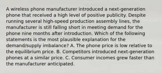 A wireless phone manufacturer introduced a next-generation phone that received a high level of positive publicity. Despite running several high-speed production assembly lines, the manufacturer is still falling short in meeting demand for the phone nine months after introduction. Which of the following statements is the most plausible explanation for the demand/supply imbalance? A. The phone price is low relative to the equilibrium price. B. Competitors introduced next-generation phones at a similar price. C. Consumer incomes grew faster than the manufacturer anticipated.