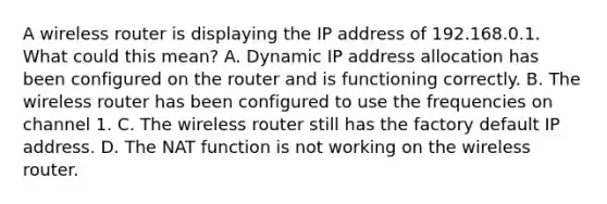 A wireless router is displaying the IP address of 192.168.0.1. What could this mean? A. Dynamic IP address allocation has been configured on the router and is functioning correctly. B. The wireless router has been configured to use the frequencies on channel 1. C. The wireless router still has the factory default IP address. D. The NAT function is not working on the wireless router.