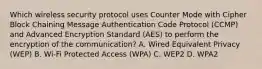 Which wireless security protocol uses Counter Mode with Cipher Block Chaining Message Authentication Code Protocol (CCMP) and Advanced Encryption Standard (AES) to perform the encryption of the communication? A. Wired Equivalent Privacy (WEP) B. Wi-Fi Protected Access (WPA) C. WEP2 D. WPA2