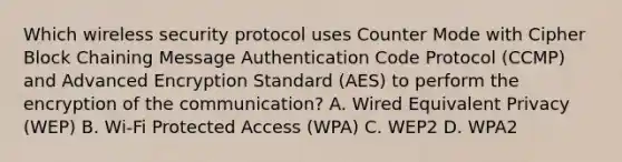 Which wireless security protocol uses Counter Mode with Cipher Block Chaining Message Authentication Code Protocol (CCMP) and Advanced Encryption Standard (AES) to perform the encryption of the communication? A. Wired Equivalent Privacy (WEP) B. Wi-Fi Protected Access (WPA) C. WEP2 D. WPA2