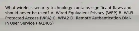 What wireless security technology contains significant flaws and should never be used? A. Wired Equivalent Privacy (WEP) B. Wi-Fi Protected Access (WPA) C. WPA2 D. Remote Authentication Dial-In User Service (RADIUS)