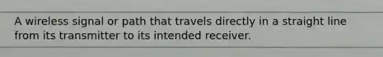 A wireless signal or path that travels directly in a straight line from its transmitter to its intended receiver.