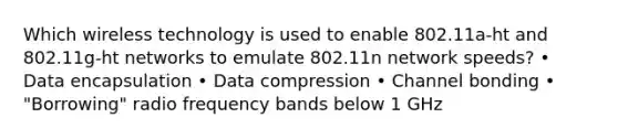 Which wireless technology is used to enable 802.11a-ht and 802.11g-ht networks to emulate 802.11n network speeds? • Data encapsulation • Data compression • Channel bonding • "Borrowing" radio frequency bands below 1 GHz