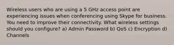 Wireless users who are using a 5 GHz access point are experiencing issues when conferencing using Skype for business. You need to improve their connectivity. What wireless settings should you configure? a) Admin Password b) QoS c) Encryption d) Channels