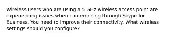 Wireless users who are using a 5 GHz wireless access point are experiencing issues when conferencing through Skype for Business. You need to improve their connectivity. What wireless settings should you configure?