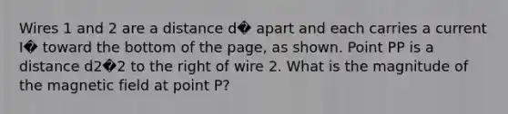 Wires 1 and 2 are a distance d� apart and each carries a current I� toward the bottom of the page, as shown. Point PP is a distance d2�2 to the right of wire 2. What is the magnitude of the magnetic field at point P?