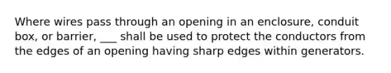 Where wires pass through an opening in an enclosure, conduit box, or barrier, ___ shall be used to protect the conductors from the edges of an opening having sharp edges within generators.