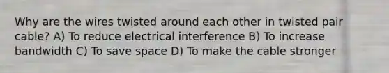 Why are the wires twisted around each other in twisted pair cable? A) To reduce electrical interference B) To increase bandwidth C) To save space D) To make the cable stronger