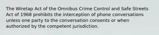 The Wiretap Act of the Omnibus Crime Control and Safe Streets Act of 1968 prohibits the interception of phone conversations unless one party to the conversation consents or when authorized by the competent jurisdiction.