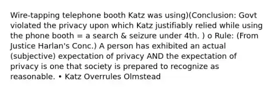 Wire-tapping telephone booth Katz was using)(Conclusion: Govt violated the privacy upon which Katz justifiably relied while using the phone booth = a search & seizure under 4th. ) o Rule: (From Justice Harlan's Conc.) A person has exhibited an actual (subjective) expectation of privacy AND the expectation of privacy is one that society is prepared to recognize as reasonable. • Katz Overrules Olmstead