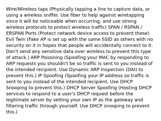 Wire/Wireless taps (Physically tapping a line to capture data, or using a wireless sniffer. Use fiber to help against wiretapping since it will be noticeable when occurring, and use strong wireless protocols to protect wireless traffic) SPAN / RSPAN / ERSPAN Ports (Protect network device access to prevent these) Evil Twin (Fake AP is set up with the same SSID as others with no security on it in hopes that people will accidentally connect to it. Don't send any sensitive data over wireless to prevent this type of attack.) ARP Poisoning (Spoofing your MAC by responding to ARP requests you shouldn't be so traffic is sent to you instead of the intended recipient. Use Dynamic ARP Inspection (DAI) to prevent this.) IP Spoofing (Spoofing your IP address so traffic is sent to you instead of the intended recipient. Use DHCP Snooping to prevent this.) DHCP Server Spoofing (Hosting DHCP services to respond to a user's DHCP request before the legitimate server by setting your own IP as the gateway and filtering traffic through yourself. Use DHCP snooping to prevent this.)