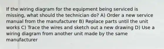 If the wiring diagram for the equipment being serviced is missing, what should the technician do? A) Order a new service manual from the manufacturer B) Replace parts until the unit works C) Trace the wires and sketch out a new drawing D) Use a wiring diagram from another unit made by the same manufacturer