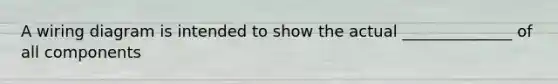 A wiring diagram is intended to show the actual ______________ of all components