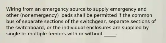 Wiring from an emergency source to supply emergency and other (nonemergency) loads shall be permitted if the common bus of separate sections of the switchgear, separate sections of the switchboard, or the individual enclosures are supplied by single or multiple feeders with or without _____.