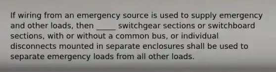 If wiring from an emergency source is used to supply emergency and other loads, then _____ switchgear sections or switchboard sections, with or without a common bus, or individual disconnects mounted in separate enclosures shall be used to separate emergency loads from all other loads.