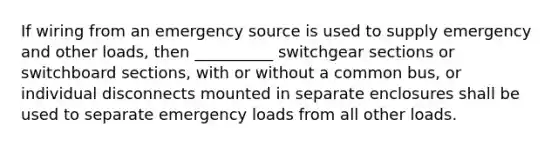 If wiring from an emergency source is used to supply emergency and other loads, then __________ switchgear sections or switchboard sections, with or without a common bus, or individual disconnects mounted in separate enclosures shall be used to separate emergency loads from all other loads.