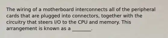 The wiring of a motherboard interconnects all of the peripheral cards that are plugged into connectors, together with the circuitry that steers I/O to the CPU and memory. This arrangement is known as a ________.