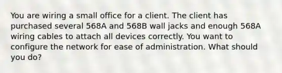 You are wiring a small office for a client. The client has purchased several 568A and 568B wall jacks and enough 568A wiring cables to attach all devices correctly. You want to configure the network for ease of administration. What should you do?