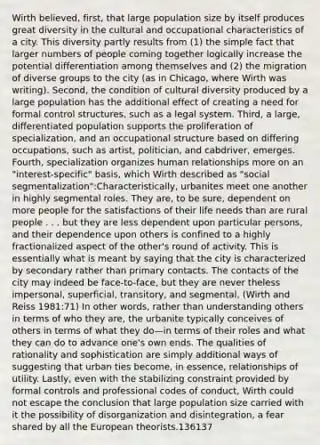 Wirth believed, first, that large population size by itself produces great diversity in the cultural and occupational characteristics of a city. This diversity partly results from (1) the simple fact that larger numbers of people coming together logically increase the potential differentiation among themselves and (2) the migration of diverse groups to the city (as in Chicago, where Wirth was writing). Second, the condition of cultural diversity produced by a large population has the additional effect of creating a need for formal control structures, such as a legal system. Third, a large, differentiated population supports the proliferation of specialization, and an occupational structure based on differing occupations, such as artist, politician, and cabdriver, emerges. Fourth, specialization organizes human relationships more on an "interest-specific" basis, which Wirth described as "social segmentalization":Characteristically, urbanites meet one another in highly segmental roles. They are, to be sure, dependent on more people for the satisfactions of their life needs than are rural people . . . but they are less dependent upon particular persons, and their dependence upon others is confined to a highly fractionalized aspect of the other's round of activity. This is essentially what is meant by saying that the city is characterized by secondary rather than primary contacts. The contacts of the city may indeed be face-to-face, but they are never theless impersonal, superficial, transitory, and segmental. (Wirth and Reiss 1981:71) In other words, rather than understanding others in terms of who they are, the urbanite typically conceives of others in terms of what they do—in terms of their roles and what they can do to advance one's own ends. The qualities of rationality and sophistication are simply additional ways of suggesting that urban ties become, in essence, relationships of utility. Lastly, even with the stabilizing constraint provided by formal controls and professional codes of conduct, Wirth could not escape the conclusion that large population size carried with it the possibility of disorganization and disintegration, a fear shared by all the European theorists.136137