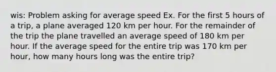 wis: Problem asking for average speed Ex. For the first 5 hours of a trip, a plane averaged 120 km per hour. For the remainder of the trip the plane travelled an average speed of 180 km per hour. If the average speed for the entire trip was 170 km per hour, how many hours long was the entire trip?