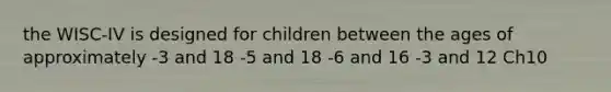 the WISC-IV is designed for children between the ages of approximately -3 and 18 -5 and 18 -6 and 16 -3 and 12 Ch10