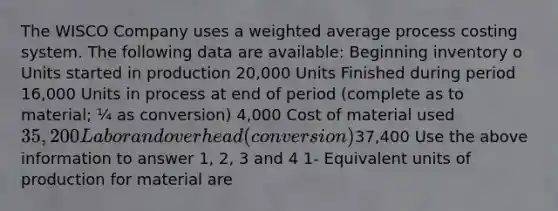 The WISCO Company uses a weighted average process costing system. The following data are available: Beginning inventory o Units started in production 20,000 Units Finished during period 16,000 Units in process at end of period (complete as to material; ¼ as conversion) 4,000 Cost of material used 35,200 Labor and overhead (conversion)37,400 Use the above information to answer 1, 2, 3 and 4 1- Equivalent units of production for material are