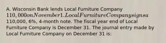 A. Wisconsin Bank lends Local Furniture Company 110,000 on November 1. Local Furniture Company signs a110,000, 6%, 4-month note. The fiscal year end of Local Furniture Company is December 31. The journal entry made by Local Furniture Company on December 31 is: