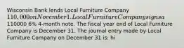 Wisconsin Bank lends Local Furniture Company 110,000 on November 1. Local Furniture Company signs a110000 6% 4-month note. The fiscal year end of Local Furniture Company is December 31. The journal entry made by Local Furniture Company on December 31 is: hi