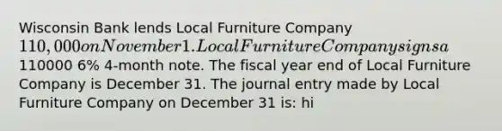 Wisconsin Bank lends Local Furniture Company 110,000 on November 1. Local Furniture Company signs a110000 6% 4-month note. The fiscal year end of Local Furniture Company is December 31. The journal entry made by Local Furniture Company on December 31 is: hi