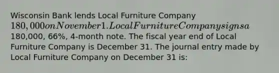 Wisconsin Bank lends Local Furniture Company 180,000 on November 1. Local Furniture Company signs a180,000​, 66​%, ​4-month note. The fiscal year end of Local Furniture Company is December 31. The journal entry made by Local Furniture Company on December 31​ is: