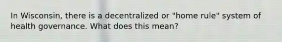 In Wisconsin, there is a decentralized or "home rule" system of health governance. What does this mean?