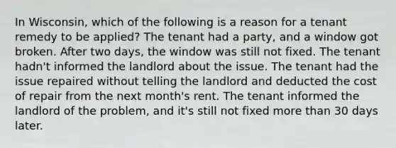 In Wisconsin, which of the following is a reason for a tenant remedy to be applied? The tenant had a party, and a window got broken. After two days, the window was still not fixed. The tenant hadn't informed the landlord about the issue. The tenant had the issue repaired without telling the landlord and deducted the cost of repair from the next month's rent. The tenant informed the landlord of the problem, and it's still not fixed more than 30 days later.