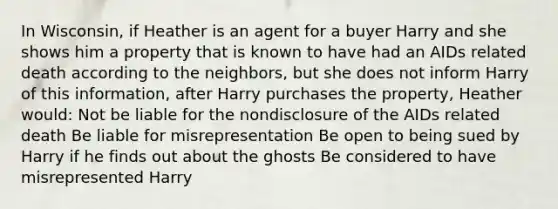 In Wisconsin, if Heather is an agent for a buyer Harry and she shows him a property that is known to have had an AIDs related death according to the neighbors, but she does not inform Harry of this information, after Harry purchases the property, Heather would: Not be liable for the nondisclosure of the AIDs related death Be liable for misrepresentation Be open to being sued by Harry if he finds out about the ghosts Be considered to have misrepresented Harry