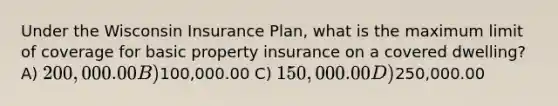 Under the Wisconsin Insurance Plan, what is the maximum limit of coverage for basic property insurance on a covered dwelling? A) 200,000.00 B)100,000.00 C) 150,000.00 D)250,000.00