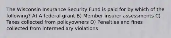 The Wisconsin Insurance Security Fund is paid for by which of the following? A) A federal grant B) Member insurer assessments C) Taxes collected from policyowners D) Penalties and fines collected from intermediary violations