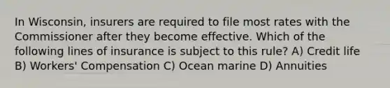 In Wisconsin, insurers are required to file most rates with the Commissioner after they become effective. Which of the following lines of insurance is subject to this rule? A) Credit life B) Workers' Compensation C) Ocean marine D) Annuities