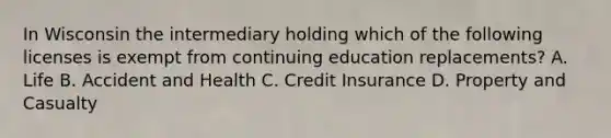 In Wisconsin the intermediary holding which of the following licenses is exempt from continuing education replacements? A. Life B. Accident and Health C. Credit Insurance D. Property and Casualty